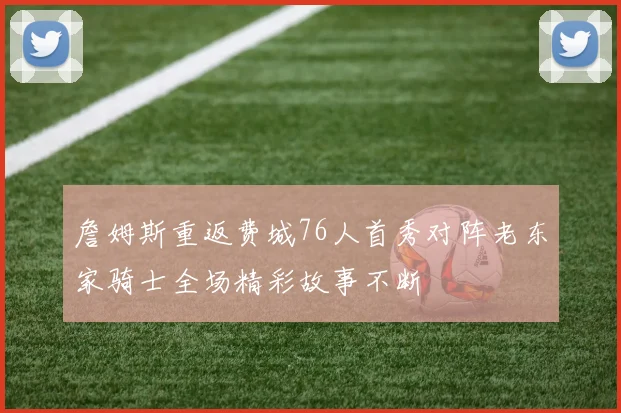 詹姆斯重返费城76人首秀对阵老东家骑士全场精彩故事不断