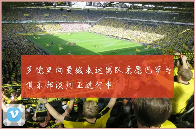 罗德里向曼城表达离队意愿巴萨与俱乐部谈判正进行中