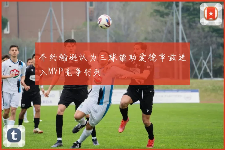 乔约翰逊认为三球能助爱德华兹进入MVP竞争行列