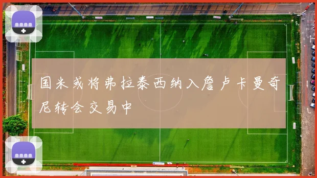 国米或将弗拉泰西纳入詹卢卡曼奇尼转会交易中