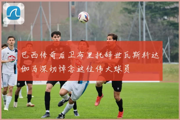 巴西传奇后卫布里托辞世瓦斯科达伽马深切悼念这位伟大球员