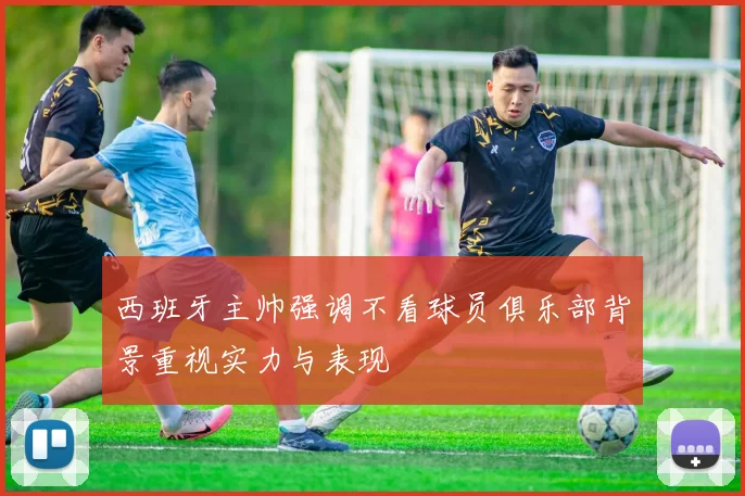 西班牙主帅强调不看球员俱乐部背景重视实力与表现