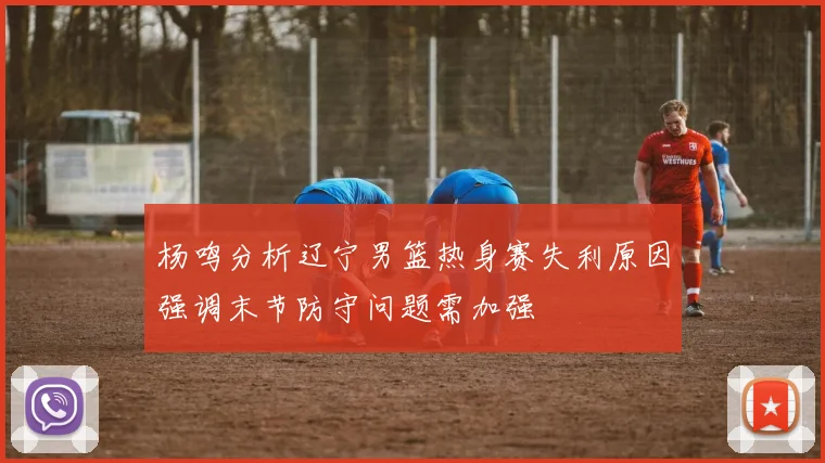 杨鸣分析辽宁男篮热身赛失利原因强调末节防守问题需加强