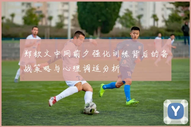 郑钦文中网前夕强化训练背后的备战策略与心理调适分析