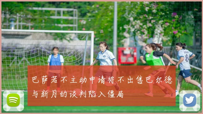 巴萨若不主动申请将不出售巴尔德与新月的谈判陷入僵局