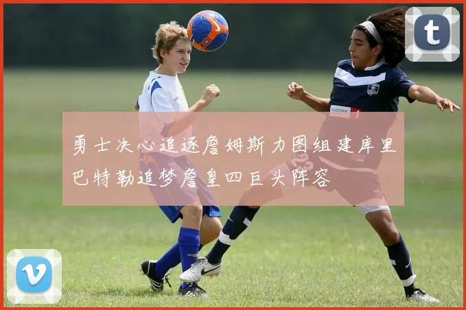 勇士决心追逐詹姆斯力图组建库里巴特勒追梦詹皇四巨头阵容
