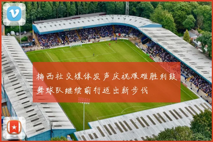 梅西社交媒体发声庆祝艰难胜利鼓舞球队继续前行迈出新步伐