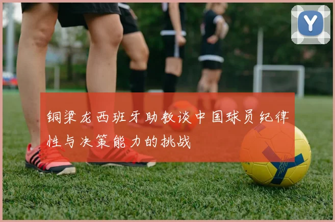 铜梁龙西班牙助教谈中国球员纪律性与决策能力的挑战