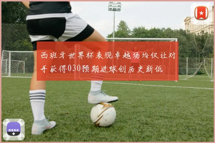 西班牙世界杯表现卓越场均仅让对手获得030预期进球创历史新低