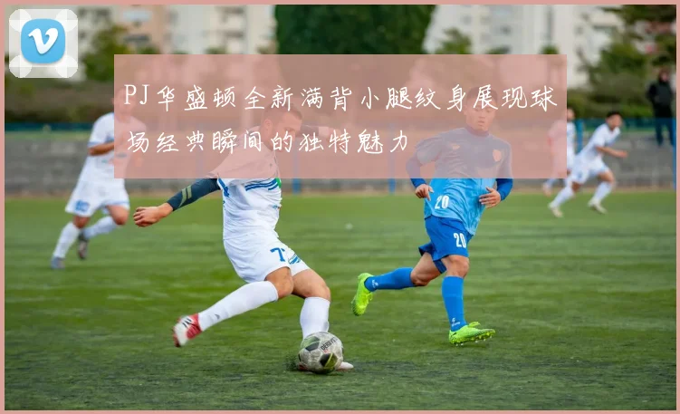 PJ华盛顿全新满背小腿纹身展现球场经典瞬间的独特魅力