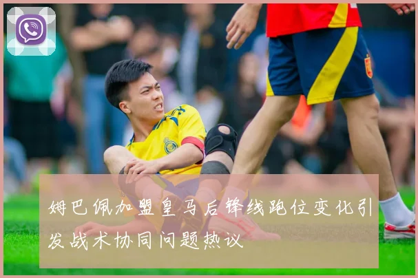 姆巴佩加盟皇马后锋线跑位变化引发战术协同问题热议